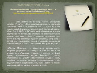 УКАЗ ПРЕЗИДЕНТА УКРАЇНИ № 69/2015
Про вшанування подвигу учасників Революції гідності та
увічнення пам’яті Героїв Небесної Сотні
http://www.president.gov.ua/documents/18915.html
11-го лютого 2015-го року, Указом Президента
України № 69/2015 «Про вшанування подвигу учасників
Революції гідності та увічнення пам’яті Героїв Небесної
Сотні» в країні встановлено особливий пам’ятний день -
«День Героїв Небесної Сотні», який відзначається тепер
щорічно 20-го лютого. Це зроблено на знак вшанування
відваги, сили духу і стійкості громадян, які віддали своє
життя під час Революції гідності (листопад 2013 року -
лютий 2014), захищаючи ідеали демократії, відстоюючи
права і свободи людини, європейське майбутнє України.
Кабінету Міністрів, із залученням громадськості,
доручено розробити та затвердити комплексний план
заходів, передбачивши, зокрема: створення в Києві
музею, присвяченого подіям Революції гідності;
проведення за участю Національної академії наук,
музейних, архівних та наукових установ пошукових робіт
щодо збирання документальних, фото-, відео- та інших
матеріалів, які висвітлюють зазначені події.
 