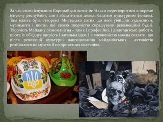 За час свого існування Євромайдан встиг не тільки перетворитися в окремо
існуючу республіку, але і збагатитися доволі багатим культурним фондом.
Там навіть була створена Мистецька сотня, до якої увійшли художники,
музиканти і поети, які своєю творчістю скрашували революційні будні.
Творчість Майдану різноманітна – там є і професійні, і дилетантські роботи,
проте їх об'єднує щирість і загальна ідея. І з впевненістю можна сказати, що
після революції культурні напрацювання майданівських активістів
розійшлися по музеях й по приватних колекціях.
 