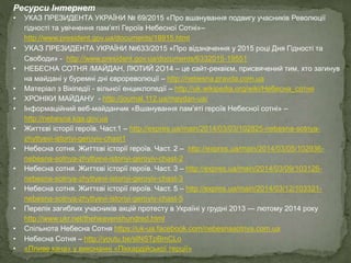 Ресурси Інтернет
• УКАЗ ПРЕЗИДЕНТА УКРАЇНИ № 69/2015 «Про вшанування подвигу учасників Революції
гідності та увічнення пам’яті Героїв Небесної Сотні»–
http://www.president.gov.ua/documents/18915.html
• УКАЗ ПРЕЗИДЕНТА УКРАЇНИ №633/2015 «Про відзначення у 2015 році Дня Гідності та
Свободи» - http://www.president.gov.ua/documents/6332015-19551
• НЕБЕСНА СОТНЯ /МАЙДАН, ЛЮТИЙ 2O14 – це сайт-реквієм, присвячений тим, хто загинув
на майдані у буремні дні єврореволюції – http://nebesna.pravda.com.ua
• Матеріал з Вікіпедії - вільної енциклопедії – http://uk.wikipedia.org/wiki/Небесна_сотня
• ХРОНІКИ МАЙДАНУ - http://journal.112.ua/maydan-ua/
• Інформаційний веб-майданчик «Вшанування пам’яті героїв Небесної сотні» –
http://nebesna.kga.gov.ua
• Життєві історії героїв. Част.1 – http://expres.ua/main/2014/03/03/102825-nebesna-sotnya-
zhyttyevi-istoriyi-geroyiv-chast1
• Небесна сотня. Життєві історії героїв. Част. 2 – http://expres.ua/main/2014/03/05/102936-
nebesna-sotnya-zhyttyevi-istoriyi-geroyiv-chast-2
• Небесна сотня. Життєві історії героїв. Част. 3 – http://expres.ua/main/2014/03/09/103126-
nebesna-sotnya-zhyttyevi-istoriyi-geroyiv-chast-3
• Небесна сотня. Життєві історії героїв. Част. 5 – http://expres.ua/main/2014/03/12/103321-
nebesna-sotnya-zhyttyevi-istoriyi-geroyiv-chast-5
• Перелік загиблих учасників акцій протесту в Україні у грудні 2013 — лютому 2014 року
http://www.ukr.net/theheavenshundred.html
• Спільнота Небесна Сотня https://uk-ua.facebook.com/nebesnasotnya.com.ua
• Небесна Сотня – http://youtu.be/sINSTpBmCLo
• «Пливе кача» у виконанні «Піккардійської терції»
 