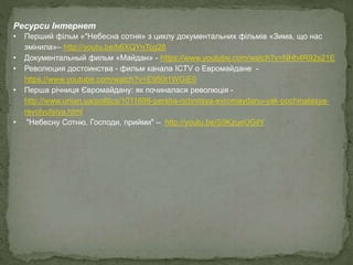 Ресурси Інтернет
• Перший фільм «"Небесна сотня» з циклу документальних фільмів «Зима, що нас
змінила»– http://youtu.be/h6XQYnTcg28
• Документальный фильм «Майдан» - https://www.youtube.com/watch?v=NHh4R92s21E
• Революция достоинства - фильм канала ICTV о Евромайдане -
https://www.youtube.com/watch?v=E950t1WGiE0
• Перша річниця Євромайдану: як починалася революція -
http://www.unian.ua/politics/1011698-persha-richnitsya-evromaydanu-yak-pochinalasya-
revolyutsiya.html
• "Небесну Сотню, Господи, прийми" – http://youtu.be/S9KzueUGilY
 
