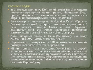 ХРОНІКИ ПОДІЙ
 21 листопада 2013 року, Кабінет міністрів України ухвалив
постанову про призупинення процесу підписання Угоди
про асоціацію з ЄС, що викликало масові протести в
Україні, які згодом отримали назву Євромайдан.
 Вже ввечері 21 листопада на Майдані в Києві зібралися
близько 1500 людей, до протестувальників долучилися й
деякі політичні лідери. Цього ж дня Окружний
адміністративний суд Києва заборонив проведення
масових акцій у центрі Києва до 7 січня 2014 року.
 Акції відбулися також в Івано-Франківську, Донецьку,
Хмельницькому, Львові, Ужгороді, Луцьку.
 Паралельно у соцмережах та ЗМІ на означення протестів
поширилися слово і хештег "Євромайдан".
 Мітинг тривав і наступного дня. Увечері під час спроби
встановити намети сталися сутички між активістами та
міліцією. 23 листопада міліція також намагалася відтіснити
мітингувальників з площі, обґрунтовуючи це необхідністю
встановлення ялинки, яка пізніше стала одним з важливих
символів Євромайдану.
 