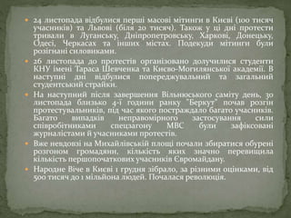  24 листопада відбулися перші масові мітинги в Києві (100 тисяч
учасників) та Львові (біля 20 тисяч). Також у ці дні протести
тривали в Луганську, Дніпропетровську, Харкові, Донецьку,
Одесі, Черкасах та інших містах. Подекуди мітинги були
розігнані силовиками.
 26 листопада до протестів організовано долучилися студенти
КНУ імені Тараса Шевченка та Києво-Могилянської академії. В
наступні дні відбулися попереджувальний та загальний
студентський страйки.
 На наступний після завершення Вільнюського саміту день, 30
листопада близько 4-ї години ранку "Беркут" почав розгін
протестувальників, під час якого постраждало багато учасників.
Багато випадків неправомірного застосування сили
співробітниками спецзагону МВС були зафіксовані
журналістами й учасниками протестів.
 Вже невдовзі на Михайлівській площі почали збиратися обурені
розгоном громадяни, кількість яких значно перевищила
кількість першопочаткових учасників Євромайдану.
 Народне Віче в Києві 1 грудня зібрало, за різними оцінками, від
500 тисяч до 1 мільйона людей. Почалася революція.
 
