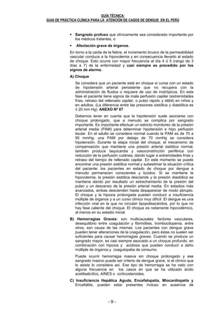 - 8 - - 9 -
GUÍA TÉCNICA:
GUIA DE PRÁCTICA CLÍNICA PARA LA ATENCIÓN DE CASOS DE DENGUE EN EL PERÚ
8
6.1.3.1. Dengue sin signos de Alarma
Este cuadro clínico puede ser muy variado, desde un síndrome febril
inespecífico hasta las formas típicas, los pacientes, pueden presentar la
mayoría o todos estos síntomas durante varios días (no más de una
semana, generalmente) para pasar a una convalecencia que puede
durar varias semanas.
En los niños, el cuadro clínico puede ser oligosintomático y manifestarse
como “síndrome febril inespecífico”. La presencia de otros casos
confirmados en el medio al cual pertenece o permanece el niño febril, es
determinante para sospechar en diagnóstico de dengue.
6.1.3.2. Dengue con signos de Alarma
A la caída de la fiebre (defervescencia), el paciente con dengue puede
evolucionar a la mejoría y recuperarse de la enfermedad, ó presentar un
deterioro clínico y manifestar signos de alarma. Los signos de alarma
son el resultado de un incremento de la permeabilidad capilar y se
presentan en la fase crítica, en esta fase vigilar la presencia de:
Dolor abdominal intenso y continuo: Se ha planteado que el dolor
intenso referido a epigastrio es un dolor reflejo asociado a líquido
extravasado hacia zonas para y perirrenales que irrita los plexos
nerviosos presentes en la región retroperitoneal. La extravasación
ocurre también a nivel de la pared de las asas intestinales, que
aumentan bruscamente su volumen por el líquido acumulado debajo
de la capa serosa, lo cual provoca dolor abdominal de cualquier
localización (colecistitis, colecistolitiasis, apendicitis, pancreatitis,
embarazo ectópico, infarto intestinal).
Vómitos persistentes: (tres o más en 1 hora, 5 o más en 6 horas)
impiden la hidratación oral adecuada y contribuyen a la hipovolemia.
El vómito frecuente ha sido reconocido como marcador clínico de
gravedad.
Acumulación clínica de líquidos: derrame pleural, ascitis, derrame
pericárdico, detectados clínicamente por radiología ó ultrasonido sin
estar asociados a dificultad respiratoria ni compromiso hemodinámico
en cuyo caso se clasifica como dengue grave.
Sangrado de mucosas: encías, nariz, sangrado vaginal, digestivo
(hematemesis, melena), hematuria.
Alteración del estado de conciencia: irritabilidad (inquietud) y
somnolencia (letargia) (Glasgow menor a 15)
Aumento del tamaño del hígado: Palpable > 2 cm bajo el reborde
costal.
Aumento progresivo del hematocrito, concomitante con
disminución progresiva de las plaquetas, al menos en dos
mediciones, durante el seguimiento del paciente en el período crítico.
6.1.3.3. Dengue Grave
Las formas graves de dengue se definen por la presencia de uno o más
de los siguientes signos:
Choque por extravasación del plasma y/o acumulación de líquido
con disnea.
GUÍA TÉCNICA:
GUIA DE PRÁCTICA CLÍNICA PARA LA ATENCIÓN DE CASOS DE DENGUE EN EL PERÚ
9
Sangrado profuso que clínicamente sea considerado importante por
los médicos tratantes, o
Afectación grave de órganos.
En torno a la caída de la fiebre, el incremento brusco de la permeabilidad
vascular conduce a la hipovolemia y en consecuencia llevarlo al estado
de choque. Esto ocurre con mayor frecuencia al día 4 ó 5 (rango de 3
días a 7) de la enfermedad y casi siempre es precedido por los
signos de alarma.
A) Choque
Se considera que un paciente está en choque si cursa con un estado
de hipotensión arterial persistente que no recupera con la
administración de fluidos o requiere de uso de inotrópicos. En esta
fase el paciente tiene signos de mala perfusión capilar (extremidades
frías, retraso del rellenado capilar, o pulso rápido y débil) en niños y
en adultos. (La diferencia entre las presiones sistólica y diastólica es
≤ 20 mm Hg). ANEXO Nº 07
Debemos tener en cuenta que la hipotensión suele asociarse con
choque prolongado, que a menudo se complica por sangrado
importante. Es importante efectuar un estricto monitoreo de la presión
arterial media (PAM) para determinar hipotensión e hipo perfusión
tisular. En el adulto se considera normal cuando la PAM es de 70 a
95 mmHg; una PAM por debajo de 70 mmHg se considera
hipotensión. Durante la etapa inicial del choque, el mecanismo de
compensación que mantiene una presión arterial sistólica normal,
también produce taquicardia y vasoconstricción periférica con
reducción de la perfusión cutánea, dando lugar a extremidades frías y
retraso del tiempo de rellenado capilar. En este momento se puede
encontrar una presión sistólica normal y subestimar la situación crítica
del paciente; los pacientes en estado de choque por dengue a
menudo permanecen conscientes y lúcidos. Si se mantiene la
hipovolemia, la presión sistólica desciende y la presión diastólica se
mantiene dando por resultado un estrechamiento de la presión del
pulso y un descenso de la presión arterial media. En estadios más
avanzados, ambas descienden hasta desaparecer de modo abrupto.
El choque y la hipoxia prolongada pueden conducir a insuficiencia
múltiple de órganos y a un curso clínico muy difícil. El dengue es una
infección viral en la que no circulan lipopolisacáridos, por lo que no
hay fase caliente del choque. El choque es netamente hipovolémico,
al menos en su estadio inicial.
B) Hemorragias Graves: son multicausales: factores vasculares,
desequilibrio entre coagulación y fibrinólisis, trombocitopenia, entre
otros, son causa de las mismas. Los pacientes con dengue grave
pueden tener alteraciones de la coagulación, pero éstas no suelen ser
suficientes para causar hemorragias graves. Cuando se produce un
sangrado mayor, es casi siempre asociado a un choque profundo, en
combinación con hipoxia y acidosis que pueden conducir a daño
múltiple de órganos y coagulopatia de consumo.
Puede ocurrir hemorragia masiva sin choque prolongado y ese
sangrado masivo puede ser criterio de dengue grave, si el clínico que
lo asiste lo considera así. Ese tipo de hemorragia se ha visto con
alguna frecuencia en los casos en que se ha utilizado ácido
acetilsalicílico, AINES o corticosteroides.
C) Insuficiencia Hepática Aguda, Encefalopatía, Miocardiopatía y
Encefalitis, pueden estar presentes incluso en ausencia de
 