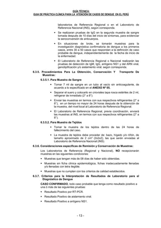 - 12 - - 13 -
GUÍA TÉCNICA:
GUIA DE PRÁCTICA CLÍNICA PARA LA ATENCIÓN DE CASOS DE DENGUE EN EL PERÚ
12
Es el responsable de la confirmación virológica de casos de dengue a nivel
nacional, y efectuar el control de calidad correspondiente, realiza:
Aislamiento e identificación del serotipo circulante.
Genotipificación.
Estudio anatomopatológico e inmunohistoquímico.
Detección del ARN viral (RT-PCR), en muestras de los laboratorios en los que
no se haya efectuado la transferencia de la técnica.
Producción y envío de reactivos para la captura de IgM, IgG y detección de
ARN viral a los laboratorios de referencia regional del ámbito nacional.
Control de calidad del diagnóstico a los laboratorios regionales a través del
programa de control de calidad.
Transferencia tecnológica para el diagnóstico de laboratorio de dengue, a los
laboratorios de referencia del ámbito nacional.
Verifica y certifica la calidad de la reactividad (sensibilidad y especificidad) de
los kits comerciales para el diagnóstico.
Informa los resultados a través del NETLAB, a los niveles correspondientes,
según los tiempos establecidos. ANEXO Nº 04
6.3.4. Criterios para el Diagnóstico de Laboratorio de Dengue
6.3.4.1. De la Vigilancia Rutinaria
Se realizará el diagnóstico de laboratorio de dengue en pacientes que
cumplan la definición de caso probable de dengue, que son
atendidos en los establecimientos de salud.
Se realizarán las pruebas de detección de IgM, del antígeno NS1 y
del ARN viral, genotipificación y/o aislamiento viral en los
Laboratorios de Referencia Regionales o el Laboratorio de Referencia
Nacional (INS), según corresponda.
6.3.4.2. De la Vigilancia Centinela en los Establecimientos de Salud:
A) En pacientes ambulatorios:
La vigilancia centinela se realizará en 1ó 2 establecimientos de
salud seleccionados por la DIRESA, GERESA/DISA, en
coordinación con el sistema de prestación, vigilancia y el
Laboratorio de Referencia Nacional.
La toma de muestra se realizará un día a la semana y a un
máximo de 5 pacientes que cumplan con los criterios de definición
de caso probable de dengue, con un tiempo de enfermedad menor
o igual a 15 días.
Se realizarán las pruebas de detección de IgM, del antígeno NS1 y
del ARN viral, genotipificación y/o aislamiento viral, en los
Laboratorios de Referencia Regionales o en el Laboratorio de
Referencia Nacional (INS), según corresponda.
B) En pacientes hospitalizados
Se realizará el diagnóstico de laboratorio de dengue a todos los
pacientes hospitalizados con diagnóstico clínico de dengue, a los
casos de dengue severo y a los casos fatales.
Se realizarán las pruebas de detección de IgM, IgG, antígeno NS1
y del ARN viral, genotipificación y/o aislamiento viral en los
GUÍA TÉCNICA:
GUIA DE PRÁCTICA CLÍNICA PARA LA ATENCIÓN DE CASOS DE DENGUE EN EL PERÚ
13
laboratorios de Referencia Regional o en el Laboratorio de
Referencia Nacional (INS), según corresponda.
Se realizaran pruebas de IgG en la segunda muestra de sangre
tomada después de 10 días del inicio de síntomas, para evidenciar
la seroconversión de anticuerpos.
En situaciones de brote, se tomarán muestras para la
investigación diagnóstica confirmatoria de dengue a los primeros
casos, entre 30 a 50 casos que respondan a la definición de caso
probable de dengue, independientemente de la fecha de inicio de
la enfermedad.
El Laboratorio de Referencia Regional o Nacional realizarán las
pruebas de detección de IgM, IgG, antígeno NS1 y del ARN viral,
genotipificación y/o aislamiento viral, según corresponda.
6.3.5. Procedimientos Para La Obtención, Conservación Y Transporte De
Muestras:
6.3.5.1. Para Muestra de Sangre
Tomar 7 ml de sangre en un tubo al vacío sin anticoagulante, de
acuerdo a lo especificado en el ANEXO Nº 05.
Separar el suero y colocarlo en crioviales tapa rosca estériles de 2 ml,
refrigerar de inmediato (2° a 8°).
Enviar las muestras en termos con sus respectivos refrigerantes (2° a
8°), en un tiempo no mayor de 24 horas después de la obtención de
la muestra, del nivel local al Laboratorio de Referencia Regional.
El Laboratorio de Referencia Regional, previa coordinación, enviará
las muestras al INS, en termos con sus respectivos refrigerantes (2° a
8°).
6.3.5.2. Para Muestra de Tejidos
Tomar la muestra de los tejidos dentro de las 24 horas de
fallecimiento del caso.
La muestra de tejidos debe proceder de: bazo, hígado y/o riñón, de
tamaño aproximado de 2 cm³ (2x2x2), las que serán enviadas al
Laboratorio de Referencia Nacional (INS).
6.3.6. Consideraciones especificas de Remisión y Conservación de Muestras:
Los Laboratorios de Referencia (Regional y Nacional), NO recepcionarán
muestras en las siguientes condiciones:
Muestras que tengan más de 08 días de haber sido obtenidas.
Muestras sin ficha clínica epidemiológica, fichas inadecuadamente llenadas
y/o llenadas con letra ilegible.
Muestras que no cumplan con los criterios de calidad establecidos.
6.3.7. Criterios para la Interpretación de Resultados de Laboratorio para el
Diagnóstico de Dengue
CASO CONFIRMADO, todo caso probable que tenga como resultado positivo a
una ó más de las siguientes pruebas:
Resultado Positivo por RT-PCR.
Resultado Positivo de aislamiento viral.
Resultado Positivo a antígeno NS1.
 