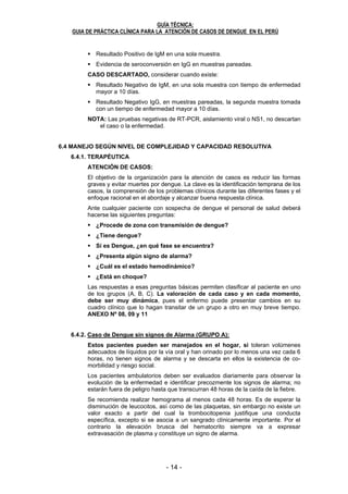 - 14 - - 15 -
GUÍA TÉCNICA:
GUIA DE PRÁCTICA CLÍNICA PARA LA ATENCIÓN DE CASOS DE DENGUE EN EL PERÚ
14
Resultado Positivo de IgM en una sola muestra.
Evidencia de seroconversión en IgG en muestras pareadas.
CASO DESCARTADO, considerar cuando existe:
Resultado Negativo de IgM, en una sola muestra con tiempo de enfermedad
mayor a 10 días.
Resultado Negativo IgG, en muestras pareadas, la segunda muestra tomada
con un tiempo de enfermedad mayor a 10 días.
NOTA: Las pruebas negativas de RT-PCR, aislamiento viral o NS1, no descartan
el caso o la enfermedad.
6.4 MANEJO SEGÚN NIVEL DE COMPLEJIDAD Y CAPACIDAD RESOLUTIVA
6.4.1. TERAPÉUTICA
ATENCIÓN DE CASOS:
El objetivo de la organización para la atención de casos es reducir las formas
graves y evitar muertes por dengue. La clave es la identificación temprana de los
casos, la comprensión de los problemas clínicos durante las diferentes fases y el
enfoque racional en el abordaje y alcanzar buena respuesta clínica.
Ante cualquier paciente con sospecha de dengue el personal de salud deberá
hacerse las siguientes preguntas:
¿Procede de zona con transmisión de dengue?
¿Tiene dengue?
Si es Dengue, ¿en qué fase se encuentra?
¿Presenta algún signo de alarma?
¿Cuál es el estado hemodinámico?
¿Está en choque?
Las respuestas a esas preguntas básicas permiten clasificar al paciente en uno
de los grupos (A, B, C). La valoración de cada caso y en cada momento,
debe ser muy dinámica, pues el enfermo puede presentar cambios en su
cuadro clínico que lo hagan transitar de un grupo a otro en muy breve tiempo.
ANEXO Nº 08, 09 y 11
6.4.2. Caso de Dengue sin signos de Alarma (GRUPO A):
Estos pacientes pueden ser manejados en el hogar, si toleran volúmenes
adecuados de líquidos por la vía oral y han orinado por lo menos una vez cada 6
horas, no tienen signos de alarma y se descarta en ellos la existencia de co-
morbilidad y riesgo social.
Los pacientes ambulatorios deben ser evaluados diariamente para observar la
evolución de la enfermedad e identificar precozmente los signos de alarma; no
estarán fuera de peligro hasta que transcurran 48 horas de la caída de la fiebre.
Se recomienda realizar hemograma al menos cada 48 horas. Es de esperar la
disminución de leucocitos, así como de las plaquetas, sin embargo no existe un
valor exacto a partir del cual la trombocitopenia justifique una conducta
específica, excepto si se asocia a un sangrado clínicamente importante. Por el
contrario la elevación brusca del hematocrito siempre va a expresar
extravasación de plasma y constituye un signo de alarma.
GUÍA TÉCNICA:
GUIA DE PRÁCTICA CLÍNICA PARA LA ATENCIÓN DE CASOS DE DENGUE EN EL PERÚ
15
6.4.2.1. Plan de Acción:
Mantener Reposo relativo en cama bajo mosquitero
Ingerir líquidos abundantes, dos litros o más al día, estos pueden
ser Sales de rehidratación oral (dilución al medio), jugo de fruta,
leche, agua de cebada, de arroz y otros. El agua sola puede causar
desequilibrio hidroelectrolítico
En la administración de líquidos, debe tenerse en cuenta estado y
condición del paciente, ejemplo: pacientes diabéticos. ANEXO Nº 10,
11 y 12
Prescribir Paracetamol para el tratamiento sintomático de la
fiebre y dolores ocasionados por el dengue.
- Adultos: 500 - 1000 mg. por vía oral cada 6 horas, dosis máxima
4 gramos por día.
- Niños: 10 a 15 mg/kg/dosis cada 6 horas, esta indicación puede
darse en cucharaditas de 5ml, según la edad del niño. No pasar
de 90 mg/kg al día.
Baño de en tina con agua tibia (temperatura del agua 2 ºC menor que
la temperatura del paciente)
Así mismo debe:
- Buscar y eliminar los criaderos de zancudos en la casa y sus
alrededores
- Brindar educación sanitaria al paciente y familia enfatizando la
identificación temprana de Signos de Alarma.
6.4.2.2. Qué debe EVITAR el Paciente?
La AUTOMEDICACIÓN, la cual puede ser más peligrosa que la
propia enfermedad
No utilizar esteroides y AINES tales como acido acetil salicílico
(aspirina), dipirona, diclofenaco, naproxeno, etc. (Intravenosa,
intramuscular, por vía oral ni supositorios). Si el paciente está
tomando estos medicamentos, debe consultar al médico la
conveniencia de continuar y/o suspenderlos.
Administrar antibióticos, solo ante la presencia de una infección
agregada que la justifique.
6.4.2.3. Qué VIGILAR:
En casa deberá vigilarse y acudir al establecimiento de INMEDIATO si
aparece uno de los siguientes síntomas o signos.
Sangrados, puntos rojos en la piel (petequias), sangrado de nariz y/o
encías
Vómitos con sangre
Heces negras
Menstruación abundante / sangrado vaginal.
Vómitos
Dolor abdominal espontáneo o a la palpación del abdomen.
Somnolencia, confusión mental,
Desmayos,
 
