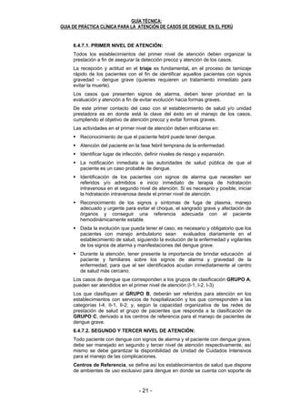 - 20 - - 21 -
GUÍA TÉCNICA:
GUIA DE PRÁCTICA CLÍNICA PARA LA ATENCIÓN DE CASOS DE DENGUE EN EL PERÚ
20
6.4.5. CRITERIOS DE ALTA
Criterios de Alta: Todas las condiciones siguientes deben estar presentes:
Ausencia de fiebre por 48 horas
Mejoría del cuadro clínico (buen estado general, buen apetito, estado
hemodinámico estable, diuresis adecuada, ausencia de distress respiratorio)
Aumento del recuento de plaquetas. (mínimo 2 controles)
Hematocrito estable sin hidratación endovenosa.
6.4.6. DETECCIÓN DE CASOS DE DENGUE:
Todos los establecimientos de salud deben organizarse para asegurar la
búsqueda e identificación del caso febril agudo con sospecha de dengue,
teniendo en consideración la zona de ubicación y escenario epidemiológico, así
como la procedencia - exposición en donde permaneció el febril, constituyéndose
en una actividad primordial, básica e inicial para la detección del caso y prevenir
complicaciones.
En áreas endémicas de dengue, la identificación y localización de casos febriles
con sospecha de dengue, se programará como una actividad regular y
permanente por los servicios generales de salud en concordancia con las
características epidemiológicas y las variables condicionantes que intervienen en
la transmisión.
La localización de febriles se realiza principalmente en la atención al
establecimiento denominado como intramural y en situaciones especiales, tales
como en incremento inusual de febriles (brotes) de forma extramural.
Se denomina localización intramural, cuando se realiza dentro de los
establecimientos de salud, entre la población consultante a los servicios; la
localización extramural, es aquella que se realiza fuera de los establecimientos
de salud y la comunidad a través de colaboradores y/o agentes comunitarios que
participan en la identificación, derivación y seguimiento a los febriles con
sospecha de dengue. ANEXO Nº 06
Al detectar un caso probable de dengue, se debe:
a. Notificar el caso al nivel correspondiente.
b. Tomar muestra de sangre para examen de serología IgM, según las
especificaciones del ANEXO Nº 05.
c. Decidir del manejo del caso según las manifestaciones clínicas y estado del
paciente.
d. Efectuar el registro e investigación correspondiente.
6.4.7. DE LA ORGANIZACIÓN Y PRESTACIÓN DE SERVICIOS:
El objetivo de la prestación y organización de los servicios de salud es evitar y
reducir la mortalidad por dengue, por lo tanto se hace necesario un sistema
que garantice el reconocimiento temprano de los casos, signos de alarma, el
manejo y la referencia cuando sea necesario.
El componente clave de este proceso es la prestación de buenos servicios
clínicos en todos los niveles de atención, desde el nivel local hasta el de
referencia. La mayoría de los pacientes con dengue se recupera sin requerir
admisión hospitalaria mientras que otros pueden progresar a una enfermedad
grave.
GUÍA TÉCNICA:
GUIA DE PRÁCTICA CLÍNICA PARA LA ATENCIÓN DE CASOS DE DENGUE EN EL PERÚ
21
6.4.7.1. PRIMER NIVEL DE ATENCIÓN:
Todos los establecimientos del primer nivel de atención deben organizar la
prestación a fin de asegurar la detección precoz y atención de los casos.
La recepción y actitud en el triaje es fundamental, en el proceso de tamizaje
rápido de los pacientes con el fin de identificar aquellos pacientes con signos
gravedad – dengue grave (quienes requieren un tratamiento inmediato para
evitar la muerte).
Los casos que presenten signos de alarma, deben tener prioridad en la
evaluación y atención a fin de evitar evolución hacia formas graves.
De este primer contacto del caso con el establecimiento de salud y/o unidad
prestadora es en donde está la clave del éxito en el manejo de los casos,
cumpliendo el objetivo de atención precoz y evitar formas graves.
Las actividades en el primer nivel de atención deben enfocarse en:
Reconocimiento de que el paciente febril puede tener dengue.
Atención del paciente en la fase febril temprana de la enfermedad.
Identificar lugar de infección, definir niveles de riesgo y expansión.
La notificación inmediata a las autoridades de salud pública de que el
paciente es un caso probable de dengue.
Identificación de los pacientes con signos de alarma que necesiten ser
referidos y/o admitidos e inicio inmediato de terapia de hidratación
intravenosa en el segundo nivel de atención. Si es necesario y posible, iniciar
la hidratación intravenosa desde el primer nivel de atención.
Reconocimiento de los signos y síntomas de fuga de plasma, manejo
adecuado y urgente para evitar el choque, el sangrado grave y afectación de
órganos y conseguir una referencia adecuada con el paciente
hemodinámicamente estable.
Dada la evolución que pueda tener el caso, es necesario y obligatorio que los
pacientes con manejo ambulatorio sean evaluados diariamente en el
establecimiento de salud, siguiendo la evolución de la enfermedad y vigilantes
de los signos de alarma y manifestaciones del dengue grave.
Durante la atención, tener presente la importancia de brindar educación al
paciente y familiares sobre los signos de alarma y gravedad de la
enfermedad, para que al ser identificados acudan inmediatamente al centro
de salud más cercano.
Los casos de dengue que corresponden a los grupos de clasificación GRUPO A,
pueden ser atendidos en el primer nivel de atención (I-1, I-2, I-3)
Los que clasifiquen al GRUPO B, deberán ser referidos para atención en los
establecimientos con servicios de hospitalización y los que corresponden a las
categorías I-4, II-1, II-2; y, según la capacidad organizativa de las redes de
prestación de salud el grupo de pacientes que responda a la clasificación de
GRUPO C, derivado a los centros de referencia para el manejo de pacientes de
dengue grave.
6.4.7.2. SEGUNDO Y TERCER NIVEL DE ATENCIÓN:
Todo paciente con dengue con signos de alarma y el paciente con dengue grave,
debe ser manejado en segundo y tercer nivel de atención respectivamente, así
mismo se debe garantizar la disponibilidad de Unidad de Cuidados Intensivos
para el manejo de las complicaciones.
Centros de Referencia, se define así los establecimientos de salud que dispone
de ambientes de uso exclusivo para dengue en donde se cuenta con soporte de
 