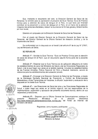 Presentación
El presente Documento Técnico ha sido desarrollado, con el objetivo de estandarizar
los criterios clínicos epidemiológicos para la detección y atención de casos de dengue
en el Perú, a fin de evitar formas graves y muertes por esta causa.
El dengue es una de las enfermedades re-emergentes de mayor importancia en la
región de las Américas y en el Perú, expone a más del 50% de la población peruana al
riesgo de desarrollar la enfermedad por el espacio peruano infestado por Aedes
aegypti.
Los antecedentes del dengue en nuestro país exige la actualización periódica de las
guías de atención debido al comportamiento mostrado en la evolución de los casos
tanto en el Perú como en países de la región andina y Centro América; mostrando una
vez más que la detección precoz, el diagnóstico clínico, la atención y seguimiento
consiente por parte de la persona enferma como del profesional de la salud, es la
piedra angular para reducir las formas graves y evitar muertes por dengue, como
objetivo final del sector.
El presente documento, recoge la experiencia nacional e internacional del grupo GT
dengue – OPS/OMS para con la atención de casos de dengue, describiéndose en su
contenido los componentes de la Vigilancia de casos, el diagnóstico clínico, las
indicaciones del diagnóstico por métodos de laboratorio, la atención propiamente de
los casos así como la importancia del seguimiento y monitoreo correspondiente.
En este sentido, el Ministerio de Salud pone a disposición de todos los prestadores de
salud el documento técnico denominado “Guía de Practica Clínica para la Atención de
Casos de Dengue en el Perú”.
Ministerio de Salud
 