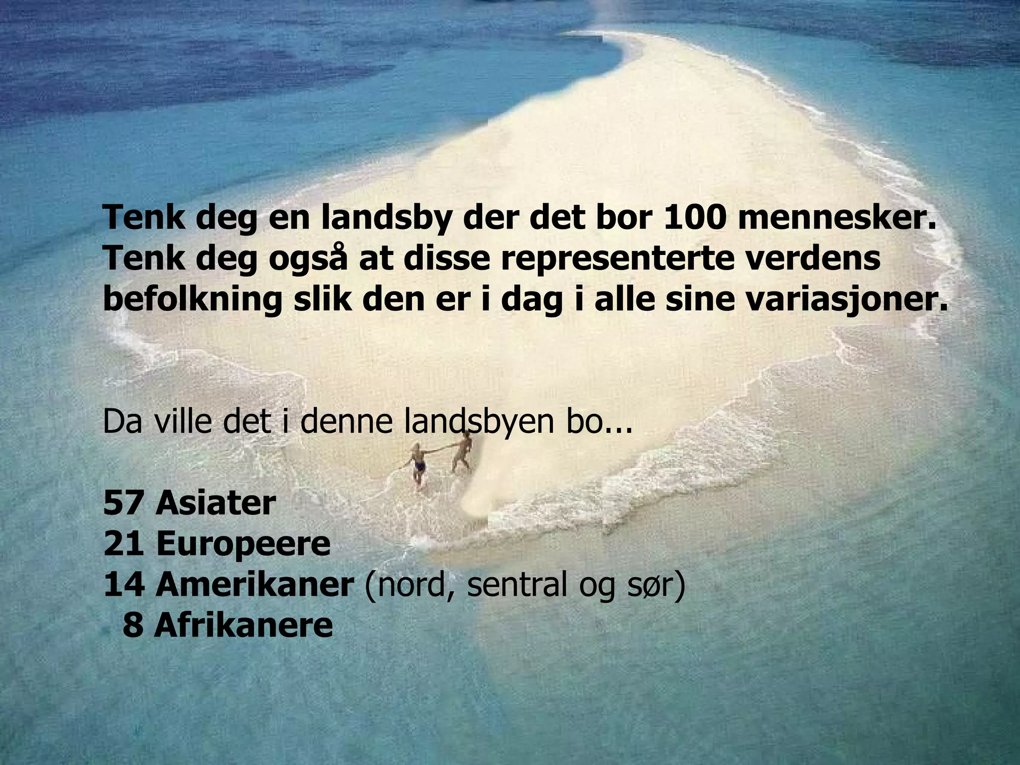 Tenk deg en landsby der det bor 100 mennesker. Tenk deg også at disse representerte verdens befolkning slik den er i dag i alle sine variasjoner.  Da ville det i denne landsbyen bo... 57 Asiater 21 Europeere 14 Amerikaner  (nord, sentral og sør)     8 Afrikanere 