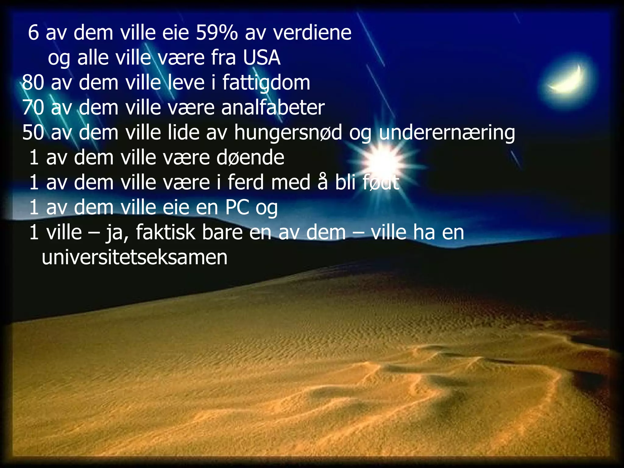 6 av dem ville eie 59% av verdiene  og alle ville være fra USA 80 av dem ville leve i fattigdom   70 av dem ville være analfabeter  50 av dem ville lide av hungersnød og underernæring   1 av dem ville være døende   1 av dem ville være i ferd med å bli født   1 av dem ville eie en PC og 1 ville – ja, faktisk bare en av dem – ville ha en  universitetseksamen  