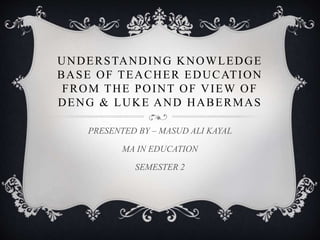 UNDERSTANDING KNOWLEDGE
BASE OF TEACHER EDUCATION
FROM THE POINT OF VIEW OF
DENG & LUKE AND HABERMAS
PRESENTED BY – MASUD ALI KAYAL
MA IN EDUCATION
SEMESTER 2
 
