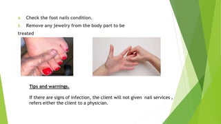 4. Check the foot nails condition.
5. Remove any jewelry from the body part to be
treated
Tips and warnings.
If there are signs of infection, the client will not given nail services ,
refers either the client to a physician.
 