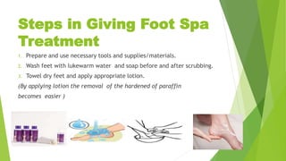 Steps in Giving Foot Spa
Treatment
1. Prepare and use necessary tools and supplies/materials.
2. Wash feet with lukewarm water and soap before and after scrubbing.
3. Towel dry feet and apply appropriate lotion.
(By applying lotion the removal of the hardened of paraffin
becomes easier )
 