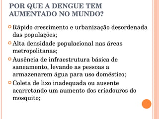 POR QUE A DENGUE TEM AUMENTADO NO MUNDO? Rápido crescimento e urbanização desordenada das populações; Alta densidade populacional nas áreas metropolitanas; Ausência de infraestrutura básica de saneamento, levando as pessoas a armazenarem água para uso doméstico; Coleta de lixo inadequada ou ausente acarretando um aumento dos criadouros do mosquito; 
