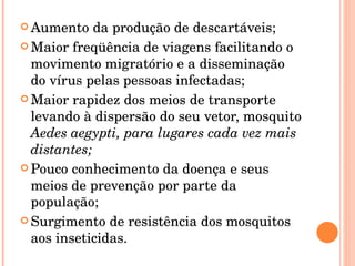 Aumento da produção de descartáveis; Maior freqüência de viagens facilitando o movimento migratório e a disseminação do vírus pelas pessoas infectadas; Maior rapidez dos meios de transporte levando à dispersão do seu vetor, mosquito  Aedes aegypti, para lugares cada vez mais distantes; Pouco conhecimento da doença e seus meios de prevenção por parte da população; Surgimento de resistência dos mosquitos aos inseticidas. 