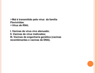 Mal é transmitido pelo vírus  da familia  Flaviviridae. Virus de RNA; I. Vacinas de vírus vivo atenuado; II. Vacinas de vírus inativados; III. Vacinas de engenharia genética (vacinas recombinantes e vacinas de DNA). 