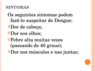 SINTOMAS Os seguintes sintomas podem fazê-lo suspeitar de Dengue: Dor de cabeça;  Dor nos olhos;  Febre alta muitas vezes (passando de 40 graus);  Dor nos músculos e nas juntas;  