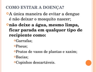 COMO EVITAR A DOENÇA? A única maneira de evitar a dengue é não deixar o mosquito nascer; não deixe a água, mesmo limpa, ficar parada em qualquer tipo de recipiente como: Garrafas;  Pneus;  Pratos de vasos de plantas e xaxim;  Bacias;  Copinhos descartáveis.  