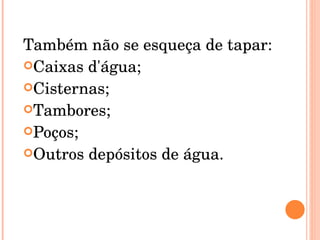 Também não se esqueça de tapar: Caixas d'água;  Cisternas;  Tambores;  Poços;  Outros depósitos de água.  