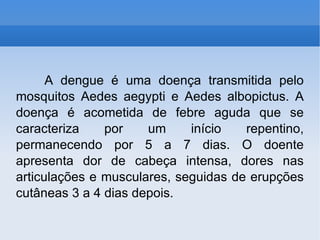 A dengue é uma doença transmitida pelo mosquitos Aedes aegypti e Aedes albopictus. A doença é acometida de febre aguda que se caracteriza por um início repentino, permanecendo por 5 a 7 dias. O doente apresenta dor de cabeça intensa, dores nas articulações e musculares, seguidas de erupções cutâneas 3 a 4 dias depois.  