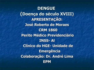 DENGUE   ( Doença do século XVIII) APRESENTAÇÃO: José Roberto de Moraes CRM 1860 Perito Médico Previdenciário  INSS- Al Clínico do HGE- Unidade de Emergência Colaboração: Dr. André Lima EPM 