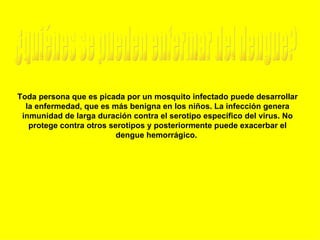 ¿quiénes se pueden enfermar del dengue? Toda persona que es picada por un mosquito infectado puede desarrollar la enfermedad, que es más benigna en los niños. La infección genera inmunidad de larga duración contra el serotipo específico del virus. No protege contra otros serotipos y posteriormente puede exacerbar el dengue hemorrágico.    