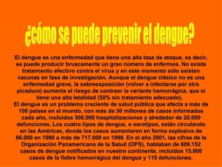 ¿cómo se puede prevenir el dengue? El dengue es una enfermedad que tiene una alta tasa de ataque, es decir, se puede producir bruscamente un gran número de enfermos. No existe tratamiento efectivo contra el virus y en este momento sólo existen vacunas en fase de investigación. Aunque el dengue clásico no es una enfermedad grave, la sobreexposición (volver a infectarse por otra picadura) aumenta el riesgo de contraer la variante hemorrágica, que sí tiene una alta letalidad (50% sin tratamiento adecuado).   El dengue es un problema creciente de salud pública que afecta a más de 100 países en el mundo, con más de 50 millones de casos informados cada año, incluidos 500.000 hospitalizaciones y alrededor de 20.000 defunciones. Los cuatro tipos de dengue, o serotipos, están circulando en las Américas, donde los casos aumentaron en forma explosiva de 66.000 en 1980 a más de 717.000 en 1998. En el año 2001, las cifras de la Organización Panamericana de la Salud (OPS), hablaban de 609.152 casos de dengue notificados en nuestro continente, incluidos 15.000 casos de la fiebre hemorrágica del dengue y 115 defunciones. 