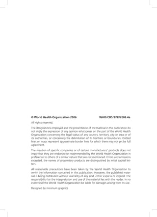 © World Health Organization 2006                            WHO/CDS/EPR/2006.4a
All rights reserved.
The designations employed and the presentation of the material in this publication do
not imply the expression of any opinion whatsoever on the part of the World Health
Organization concerning the legal status of any country, territory, city or area or of
its authorities, or concerning the delimitation of its frontiers or boundaries. Dotted
lines on maps represent approximate border lines for which there may not yet be full
agreement.
The mention of specific companies or of certain manufacturers’ products does not
imply that they are endorsed or recommended by the World Health Organization in
preference to others of a similar nature that are not mentioned. Errors and omissions
excepted, the names of proprietary products are distinguished by initial capital let-
ters.
All reasonable precautions have been taken by the World Health Organization to
verify the information contained in this publication. However, the published mate-
rial is being distributed without warranty of any kind, either express or implied. The
responsibility for the interpretation and use of the material lies with the reader. In no
event shall the World Health Organization be liable for damages arising from its use.
Designed by minimum graphics
 