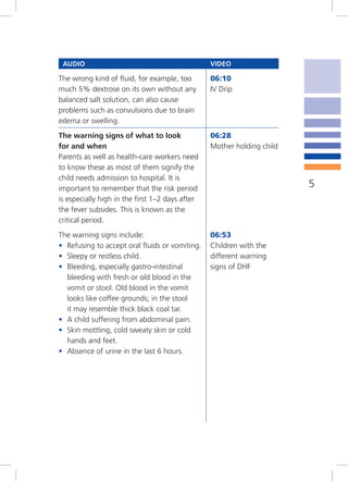 AUDIO                                           VIDEO

The wrong kind of fluid, for example, too        06:10
much 5% dextrose on its own without any          IV Drip
balanced salt solution, can also cause
problems such as convulsions due to brain
edema or swelling.
The warning signs of what to look                06:28
for and when                                     Mother holding child
Parents as well as health-care workers need
to know these as most of them signify the
child needs admission to hospital. It is
important to remember that the risk period                              5
is especially high in the first 1–2 days after
the fever subsides. This is known as the
critical period.
The warning signs include:                       06:53
• Refusing to accept oral fluids or vomiting.    Children with the
• Sleepy or restless child.                      different warning
• Bleeding, especially gastro-intestinal         signs of DHF
  bleeding with fresh or old blood in the
  vomit or stool. Old blood in the vomit
  looks like coffee grounds; in the stool
  it may resemble thick black coal tar.
• A child suffering from abdominal pain.
• Skin mottling, cold sweaty skin or cold
  hands and feet.
• Absence of urine in the last 6 hours.
 