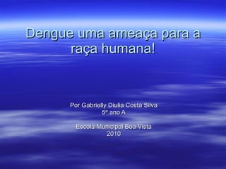 Dengue uma ameaça para a raça humana! Por Gabrielly Diulia Costa Silva 5º ano A Escola Municipal Boa Vista 2010 