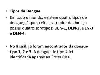 • Tipos de Dengue
• Em todo o mundo, existem quatro tipos de
dengue, já que o vírus causador da doença
possui quatro sorotipos: DEN-1, DEN-2, DEN-3
e DEN-4.
• No Brasil, já foram encontrados da dengue
tipo 1, 2 e 3. A dengue de tipo 4 foi
identificada apenas na Costa Rica.
 
