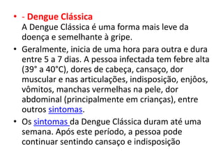 • - Dengue Clássica
A Dengue Clássica é uma forma mais leve da
doença e semelhante à gripe.
• Geralmente, inicia de uma hora para outra e dura
entre 5 a 7 dias. A pessoa infectada tem febre alta
(39° a 40°C), dores de cabeça, cansaço, dor
muscular e nas articulações, indisposição, enjôos,
vômitos, manchas vermelhas na pele, dor
abdominal (principalmente em crianças), entre
outros sintomas.
• Os sintomas da Dengue Clássica duram até uma
semana. Após este período, a pessoa pode
continuar sentindo cansaço e indisposição
 