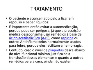 TRATAMENTO
• O paciente é aconselhado pelo a ficar em
repouso e beber líquidos.
• É importante então evitar a automedicação,
porque pode ser perigosa, já que a prescrição
médica desaconselha usar remédios à base de
ácido acetilsalicílico (AAS), como aspirina ou
outros Antinflamatórios normalmente usados
para febre, porque eles facilitam a hemorragia.
• Contudo, caso o nível de plaquetas desça abaixo
do nivel funcional mínimo justifica-se a
transfusão desses elementos e quanto a outros
remédios para a cura, ainda não existem.
 