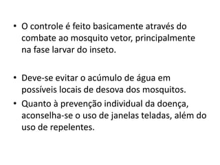 • O controle é feito basicamente através do
combate ao mosquito vetor, principalmente
na fase larvar do inseto.
• Deve-se evitar o acúmulo de água em
possíveis locais de desova dos mosquitos.
• Quanto à prevenção individual da doença,
aconselha-se o uso de janelas teladas, além do
uso de repelentes.
 