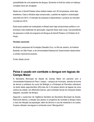 possibilidade de uma epidemia de dengue. Somente no final do verão um balanço
completo deve ser divulgado.

Neste ano a Sanofi Pasteur deve realizar testes com 30 mil pessoas, entre elas
brasileiros. Caso a eficácia seja comprovada, o pedido de registro e autorização
será feito em 2013. A intenção da empresa é disponibilizar o produto ao mercado
mundial em 2015.

Esse prazo poderá ser antecipado no Brasil caso haja compromisso político e um
processo mais acelerado de aprovação, segundo disse Jean Lang, vice-presidente
de pesquisa e chefe do programa de Dengue da Sanofi Pasteur a O Estado de S.
Paulo.

Versões nacionais

No Brasil, pesquisas da Fundação Oswaldo Cruz, no Rio de Janeiro, do Instituto
Butantã, em São Paulo, e da Universidade Estadual do Ceará tentam desenvolver
a versão nacional do produto.

Fonte: Deste Jornal




Peixe é usado em combate a dengue em lagoas de
Campo Maior
A Secretaria Municipal de Saúde de Campo Maior em parceria com a
Universidade Estadual do Piauí ( Uespi) – campus do município, através da turma
de alunos e professor do curso de Biologia e a Embrapa de Parnaíba colocaram
na tarde desta segunda-feira (20),mais de 2 mil peixes dentro de lagoas da zona
urbana da cidade, em diferentes bairros, para combater larvas do mosquito Aedes
aegyptis, causador da dengue.

Segundo o supervisor de Vigilância Sanitária da Secretaria Municipal de Saúde,
Raimundo Barros, a adoção dos peixes no programa de combate à dengue reduz
o risco de infecção da população, além de diminuir o uso de inseticida e os custos.
O peixe utilizado nas lagoas é conhecido como “Barrigudinho”.
 