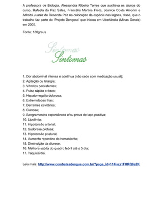 A professora de Biologia, Alessandra Ribeiro Torres que auxiliava os alunos do
curso, Rafaela da Paz Sales, Francélia Martins Frota, Joanice Costa Amorim e
Alfredo Juarez de Resende Paz na colocação da espécie nas lagoas, disse, que o
trabalho faz parte do ‘Projeto Dengoso’ que iniciou em Uberlândia (Minas Gerais)
em 2005.

Fonte: 180graus




1. Dor abdominal intensa e contínua (não cede com medicação usual);
2. Agitação ou letargia;
3. Vômitos persistentes;
4. Pulso rápido e fraco;
5. Hepatomegalia dolorosa;
6. Extremidades frias;
7. Derrames cavitários;
8. Cianose;
9. Sangramentos expontâneos e/ou prova de laço positiva;
10. Lipotimia;
11. Hipotensão arterial;
12. Sudorese profusa;
13. Hipotensão postural;
14. Aumento repentino do hematócrito;
15. Diminuição da diurese;
16. Melhora súbita do quadro febril até o 5 dia;
17. Taquicardia.


Leia mais: http://www.combateadengue.com.br/?page_id=11#ixzz1FHRQ6a2K
 