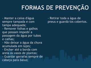 FORMAS DE PREVENÇÃO - Manter a caixa d'água sempre tampada e com tampa adequada; - Remover folhas e galhos que possam impedir a passagem da água por tubos e calhas; - Não deixar a água da chuva acumulada em lajes; - Encher até a borda com areia os vasos de plantas; - Guardar garrafas sempre de cabeça para baixo; - Retirar toda a água de pneus e guardá-los cobertos. 