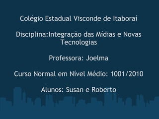Colégio Estadual Visconde de Itaboraí Disciplina:Integração das Mídias e Novas Tecnologias Professora: Joelma Curso Normal em Nível Médio: 1001/2010 Alunos: Susan e Roberto 