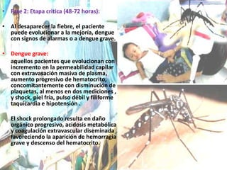Fase 2: Etapa critica (48-72 horas):Al desaparecer la fiebre, el paciente puede evolucionar a la mejoría, dengue con signos de alarmas o a dengue grave.Dengue grave:      aquellos pacientes que evolucionan con incremento en la permeabilidad capilar con extravasación masiva de plasma, aumento progresivo de hematocrito, concomitantemente con disminución de plaquetas, al menos en dos mediciones , y shock, piel fría, pulso débil y filiforme taquicardia e hipotensión .El shock prolongado resulta en daño orgánico progresivo, acidosis metabólica y coagulación extravascular diseminada favoreciendo la aparición de hemorragia grave y descenso del hematocrito.