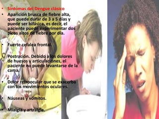 Síntomas del Dengue clásicoAparición brusca de fiebre alta, que puede durar de 3 a 5 días y puede ser bifásica, es decir, el paciente puede experimentar dos picos altos de fiebre por día.Fuerte cefalea frontal. Postración. Debido a los dolores de huesos y articulaciones, el paciente no puede levantarse de la cama.Dolor retroocular que se exacerba con los movimientos oculares. Náuseas y vómitos. Mialgia y artralgia. 
