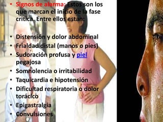 Signos de alarma: Estos son los que marcan el inicio de la fase critica. Entre ellos estan: Distensión y dolor abdominalFrialdad distal (manos o pies)Sudoración profusa y piel pegajosaSomnolencia o irritabilidadTaquicardia e hipotensiónDificultad respiratoria o dolor torácicoEpigastralgiaConvulsiones