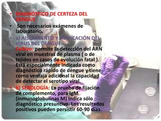 DIAGNÓSTICO DE CERTEZA DEL DENGUE Son necesarios exámenes de laboratorio.        a) AISLAMIENTO Y TIPIFICACIÓN DEL VIRUS DEL DENGUE:Cultivo: permite la detección del ARN viral en muestras de plasma ( o de tejidos en casos de evolución fatal ). Está especialmente indicada como diagnóstico rápido de dengue y tiene como ventaja adicional la capacidad de detectar el serotipo viral.b) SEROLOGÍA: La prueba de fijación de complemento, para IgM (inmunoglobulinas M) indica sólo diagnóstico presuntivo. Los resultados positivos pueden persistir 60-90 días.