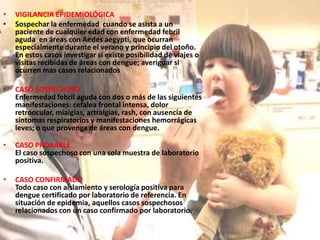 VIGILANCIA EPIDEMIOLÓGICASospechar la enfermedad  cuando se asista a un paciente de cualquier edad con enfermedad febril aguda  en áreas con Aedesaegypti, que ocurran especialmente durante el verano y principio del otoño. En estos casos investigar si existe posibilidad de viajes o visitas recibidas de áreas con dengue; averiguar si ocurren mas casos relacionadosCASO SOSPECHOSOEnfermedad febril aguda con dos o más de las siguientes manifestaciones: cefalea frontal intensa, dolor retroocular, mialgias, artralgias, rash, con ausencia de síntomas respiratorios y manifestaciones hemorrágicas leves; o que provenga de áreas con dengue.CASO PROBABLEEl caso sospechoso con una sola muestra de laboratorio positiva.CASO CONFIRMADOTodo caso con aislamiento y serología positiva para dengue certificado por laboratorio de referencia. En situación de epidemia, aquellos casos sospechosos relacionados con un caso confirmado por laboratorio.