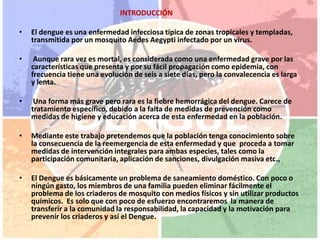                                                        INTRODUCCIÓN El dengue es una enfermedad infecciosa típica de zonas tropicales y templadas, transmitida por un mosquito AedesAegypti infectado por un virus.Aunque rara vez es mortal, es considerada como una enfermedad grave por las características que presenta y por su fácil propagación como epidemia, con frecuencia tiene una evolución de seis a siete días, pero la convalecencia es larga y lenta.Una forma más grave pero rara es la fiebre hemorrágica del dengue. Carece de tratamiento específico, debido a la falta de medidas de prevención como medidas de higiene y educación acerca de esta enfermedad en la población.Mediante este trabajo pretendemos que la población tenga conocimiento sobre la consecuencia de la reemergencia de esta enfermedad y que  proceda a tomar medidas de intervención integrales para ambas especies, tales como la participación comunitaria, aplicación de sanciones, divulgación masiva etc.,El Dengue es básicamente un problema de saneamiento doméstico. Con poco o ningún gasto, los miembros de una familia pueden eliminar fácilmente el problema de los criaderos de mosquito con medios físicos y sin utilizar productos químicos.  Es solo que con poco de esfuerzo encontraremos  la manera de transferir a la comunidad la responsabilidad, la capacidad y la motivación para prevenir los criaderos y así el Dengue.