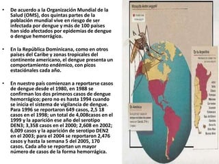De acuerdo a la Organización Mundial de la Salud (OMS), dos quintas partes de la población mundial vive en riesgo de ser infectada por dengue y más de 100 países han sido afectados por epidemias de dengue o dengue hemorrágico.En la República Dominicana, como en otros países del Caribe y zonas tropicales del continente americano, el dengue presenta un comportamiento endémico, con picos estaciónales cada año.En nuestro país comienzan a reportarse casos de dengue desde el 1980, en 1988 se confirman los dos primeros casos de dengue hemorrágico; pero no es hasta 1994 cuando se inicia el sistema de vigilancia de dengue. Para 1996 se reportaron 649 casos, 2,5 18 casos en el 1998; un total de 4,008casos en el 1999 y la aparición ese año del serotipo DEN3; 3,358 casos en el 2000; 2,608 en 2002; 6,009 casos y la aparición de serotipo DEN2 en el 2003; para el 2004 se reportaron 2,476 casos y hasta la semana 5 del 2005, 170 casos. Cada año se reportan un mayor número de casos de la forma hemorrágica.