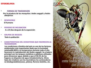 EpidemilogiaFORMAS DE TRANSMISION     Por la picadura de los mosquitos: Aedesaegypti y AedesalbopictusRESERVORIOEl humanoPERIODO DE INCUBACION         3 a 14 días después de la exposiciónGRUPOS DE RIESGOS        Toda la poblaciónCARACTERISTICAS DEL ECOSISTEMA QUE FAVORECEN LA TRANSMISION        Las condiciones climática del país es uno de los factores ambientales más importantes dado que la humedad relativa(60-80%) y la temperatura durante todo el año favorecen la reproducción del Aedesaegypti. Su criadero principal son los tanques metálicos o plásticos utilizados para almacenar agua, debido a que el 50.5% de los hogares no disponen de agua intradomiciliaria. Otros tipos de criaderos son los neumáticos los contenedores no biodegradables(vasos, platos), floreros botellas, etc.