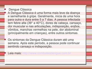 Dengue Clássica A Dengue Clássica é uma forma mais leve da doença e semelhante à gripe. Geralmente, inicia de uma hora para outra e dura entre 5 a 7 dias. A pessoa infectada tem febre alta (39° a 40°C), dores de cabeça, cansaço, dor muscular e nas articulações, indisposição, enjôos, vômitos, manchas vermelhas na pele, dor abdominal (principalmente em crianças), entre outros sintomas. Os sintomas da Dengue Clássica duram até uma semana. Após este período, a pessoa pode continuar sentindo cansaço e indisposição. Leia mais:  http://www.combateadengue.com.br   