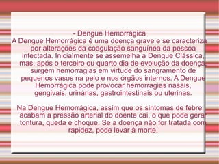 - Dengue Hemorrágica A Dengue Hemorrágica é uma doença grave e se caracteriza por alterações da coagulação sanguínea da pessoa infectada. Inicialmente se assemelha a Dengue Clássica, mas, após o terceiro ou quarto dia de evolução da doença, surgem hemorragias em virtude do sangramento de pequenos vasos na pelo e nos órgãos internos. A Dengue Hemorrágica pode provocar hemorragias nasais, gengivais, urinárias, gastrointestinais ou uterinas. Na Dengue Hemorrágica, assim que os sintomas de febre acabam a pressão arterial do doente cai, o que pode gerar tontura, queda e choque. Se a doença não for tratada com rapidez, pode levar à morte. 