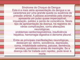 Síndrome de Choque da Dengue Esta é a mais séria apresentação da dengue e se caracteriza por uma grande queda ou ausência de pressão arterial. A pessoa acometida pela doença apresenta um pulso quase imperceptível, inquietação, palidez e perda de consciência. Neste tipo de apresentação da doença, há registros de várias complicações, como alterações neurológicas,  problemas cardiorrespiratórios, insuficiência hepática, hemorragia digestiva e derrame pleural. Entre as principais manifestações neurológicas, destacam-se: delírio, sonolência, depressão, coma, irritabilidade extrema, psicose, demência, amnésia, paralisias e sinais de meningite. Se a doença não for tratada com rapidez, pode levar à morte. 