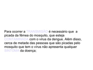 Para ocorrer a  TRANSMISÃO  é necessário que  a picada da fêmea do mosquito, que esteja  CONTAMINADA  com o vírus da dengue. Além disso, cerca de metade das pessoas que são picadas pelo mosquito que tem o vírus não apresenta qualquer  SINTOMA  da doença;  
