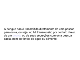 A dengue não é transmitida diretamente de uma pessoa para outra, ou seja, no há transmissão por contato direto de um  doente  ou de suas secreções com uma pessoa sadia, nem de fontes de água ou alimento;  